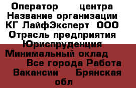 Оператор Call-центра › Название организации ­ КГ ЛайфЭксперт, ООО › Отрасль предприятия ­ Юриспруденция › Минимальный оклад ­ 40 000 - Все города Работа » Вакансии   . Брянская обл.